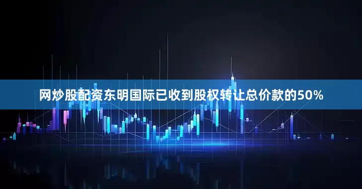 网炒股配资东明国际已收到股权转让总价款的50%
