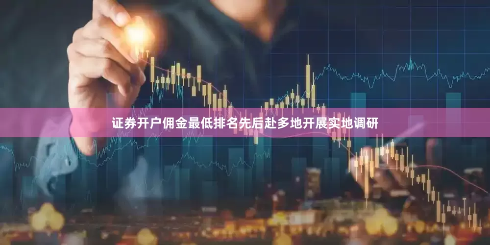 证券开户佣金最低排名先后赴多地开展实地调研