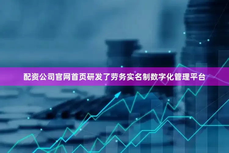 配资公司官网首页研发了劳务实名制数字化管理平台